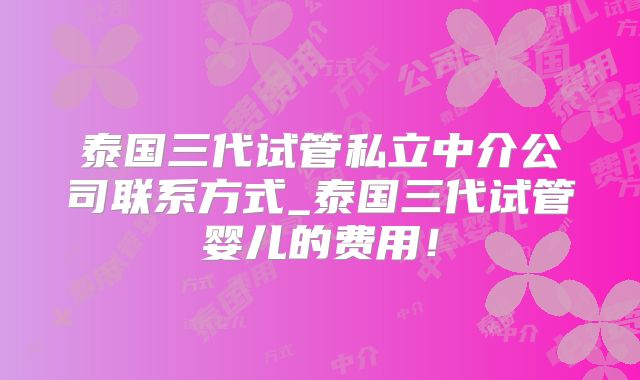 泰国三代试管私立中介公司联系方式_泰国三代试管婴儿的费用！