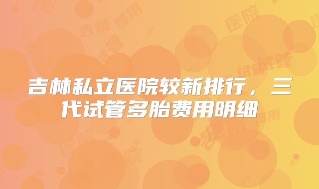 吉林私立医院较新排行，三代试管多胎费用明细