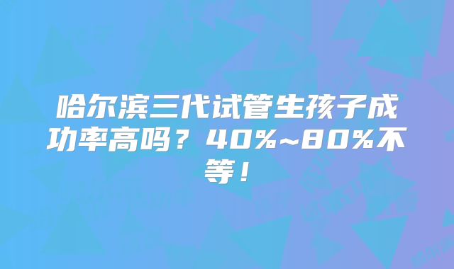 哈尔滨三代试管生孩子成功率高吗？40%~80%不等！