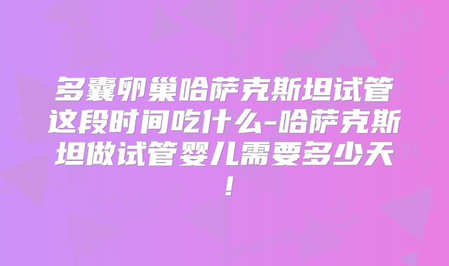 多囊卵巢哈萨克斯坦试管这段时间吃什么-哈萨克斯坦做试管婴儿需要多少天！