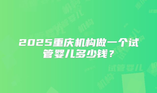 2025重庆机构做一个试管婴儿多少钱?