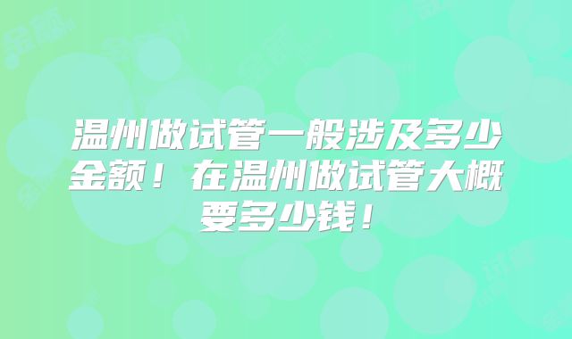 温州做试管一般涉及多少金额!在温州做试管大概要多少钱!