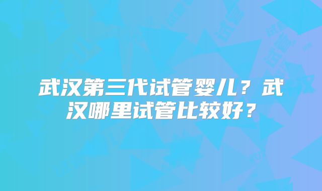 武汉第三代试管婴儿?武汉哪里试管比较好?