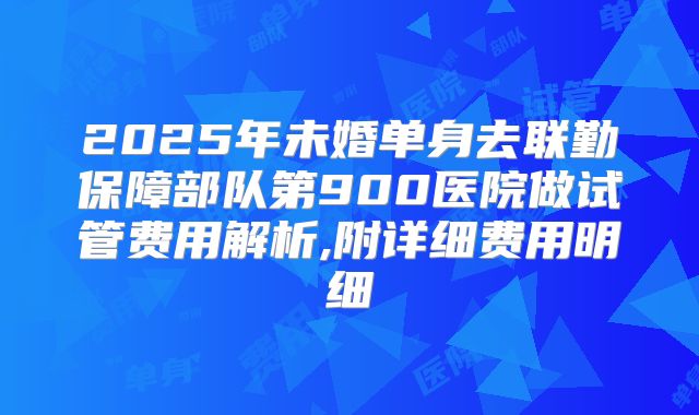 2025年未婚单身去联勤保障部队第900医院做试管费用解析,附详细费用明细