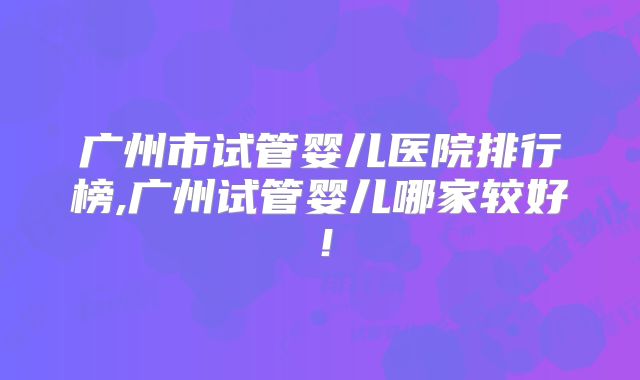 广州市试管婴儿医院排行榜,广州试管婴儿哪家较好！