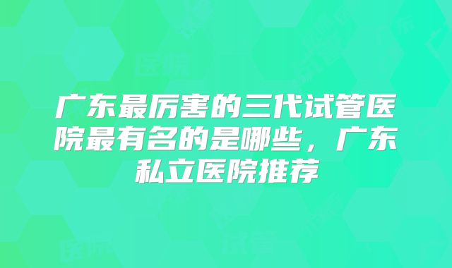 广东最厉害的三代试管医院最有名的是哪些，广东私立医院推荐