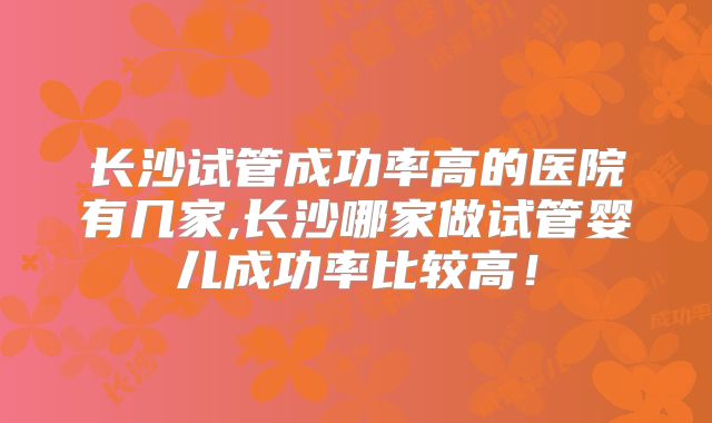 长沙试管成功率高的医院有几家,长沙哪家做试管婴儿成功率比较高!