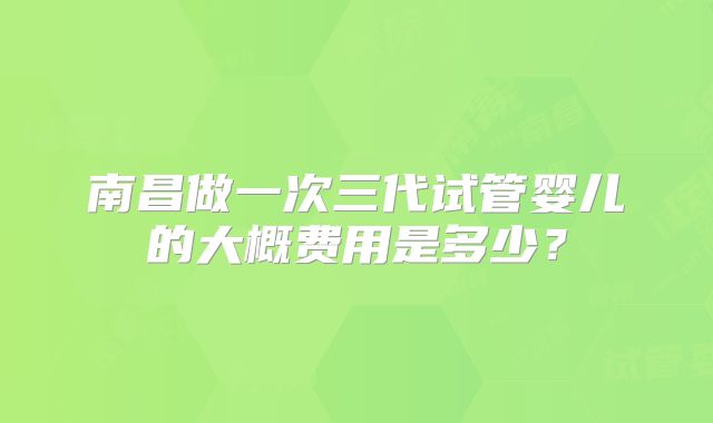 南昌做一次三代试管婴儿的大概费用是多少?