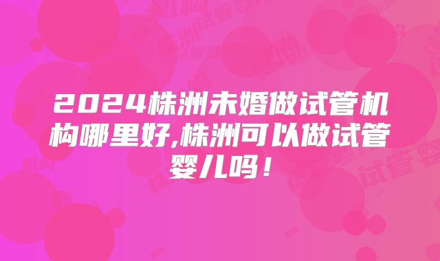 2024株洲未婚做试管机构哪里好,株洲可以做试管婴儿吗！