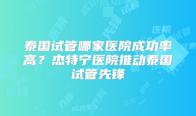 泰国试管哪家医院成功率高？杰特宁医院推动泰国试管先锋