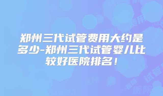 郑州三代试管费用大约是多少-郑州三代试管婴儿比较好医院排名！