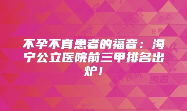 不孕不育患者的福音：海宁公立医院前三甲排名出炉！