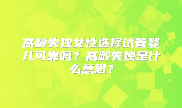高龄失独女性选择试管婴儿可靠吗?高龄失独是什么意思?