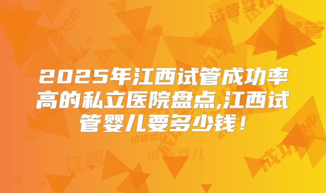 2025年江西试管成功率高的私立医院盘点,江西试管婴儿要多少钱！