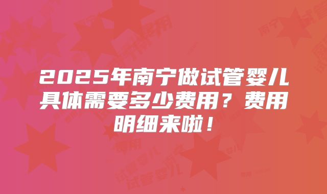 2025年南宁做试管婴儿具体需要多少费用?费用明细来啦!