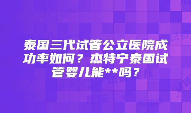 泰国三代试管公立医院成功率如何?杰特宁泰国试管婴儿能**吗?