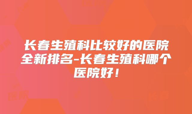 长春生殖科比较好的医院全新排名-长春生殖科哪个医院好！