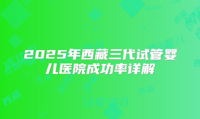 2025年西藏三代试管婴儿医院成功率详解