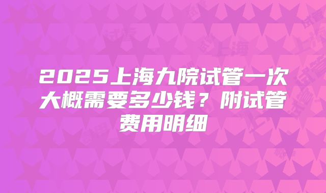 2025上海九院试管一次大概需要多少钱？附试管费用明细