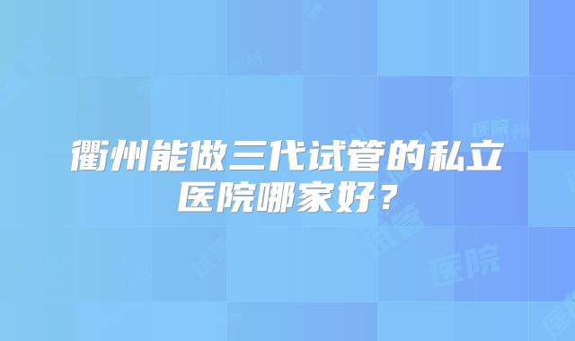 衢州能做三代试管的私立医院哪家好？