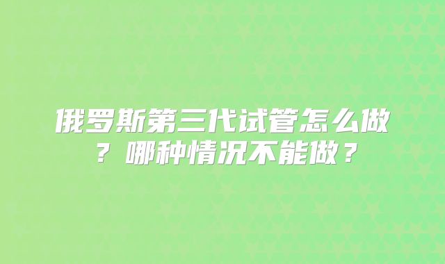 俄罗斯第三代试管怎么做？哪种情况不能做？