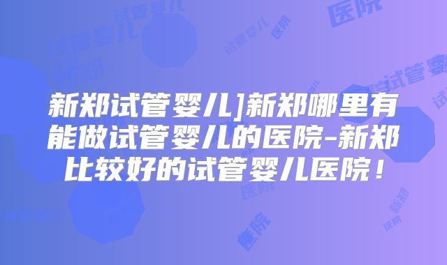 新郑试管婴儿]新郑哪里有能做试管婴儿的医院-新郑比较好的试管婴儿医院！