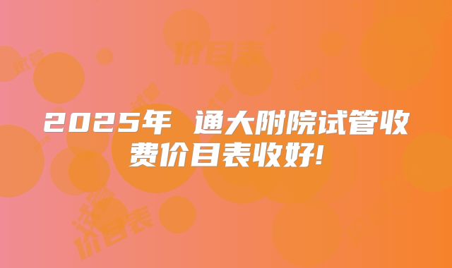2025年 通大附院试管收费价目表收好!