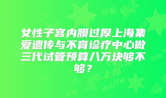 女性子宫内膜过厚上海集爱遗传与不育诊疗中心做三代试管预算八万块够不够？