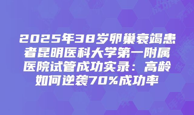 2025年38岁卵巢衰竭患者昆明医科大学第一附属医院试管成功实录：高龄如何逆袭70%成功率