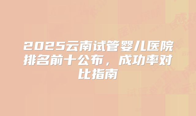 2025云南试管婴儿医院排名前十公布,成功率对比指南