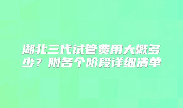 湖北三代试管费用大概多少?附各个阶段详细清单