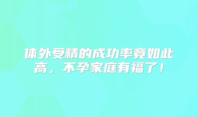 体外受精的成功率竟如此高，不孕家庭有福了！
