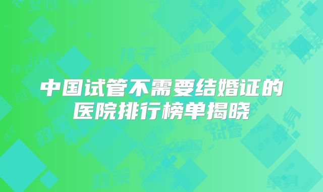 中国试管不需要结婚证的医院排行榜单揭晓