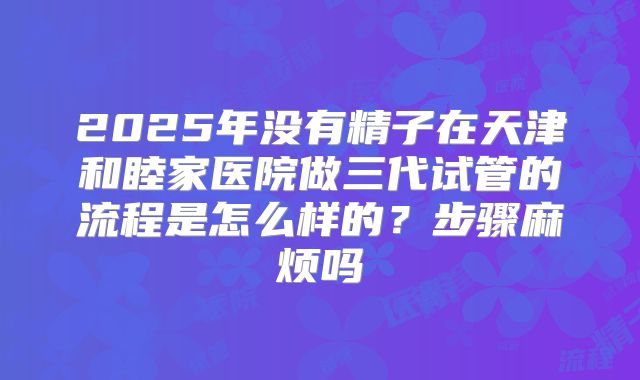 2025年没有精子在天津和睦家医院做三代试管的流程是怎么样的?步骤麻烦吗