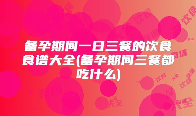 备孕期间一日三餐的饮食食谱大全(备孕期间三餐都吃什么)