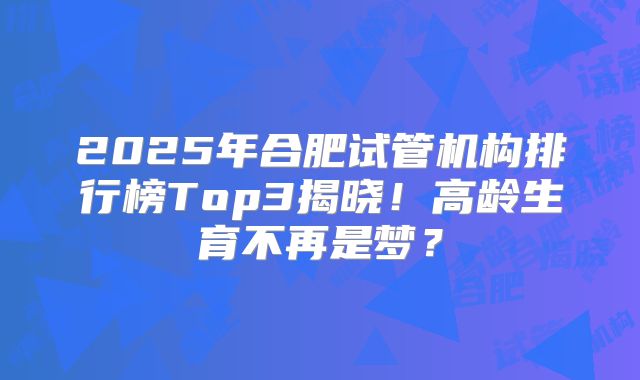 2025年合肥试管机构排行榜Top3揭晓!高龄生育不再是梦?