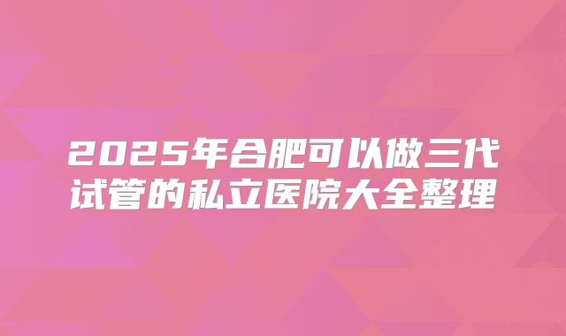 2025年合肥可以做三代试管的私立医院大全整理