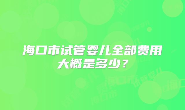 海口市试管婴儿全部费用大概是多少?