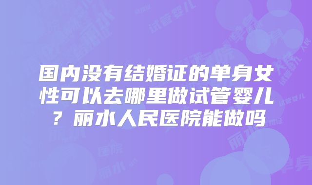 国内没有结婚证的单身女性可以去哪里做试管婴儿？丽水人民医院能做吗