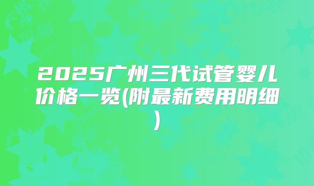 2025广州三代试管婴儿价格一览(附最新费用明细)