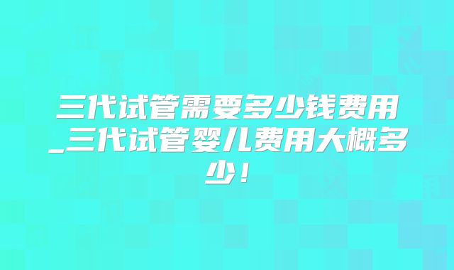 三代试管需要多少钱费用_三代试管婴儿费用大概多少！