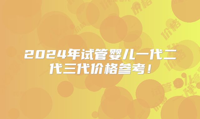 2024年试管婴儿一代二代三代价格参考!