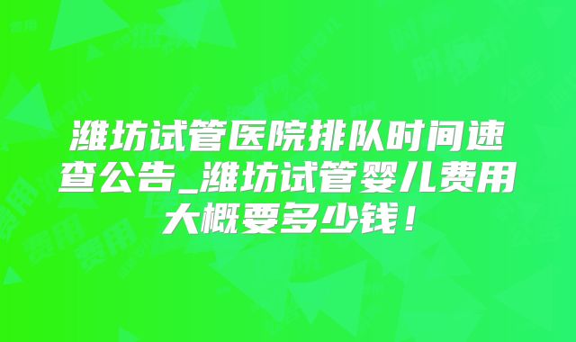潍坊试管医院排队时间速查公告_潍坊试管婴儿费用大概要多少钱!
