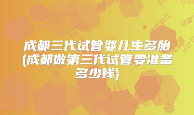 成都三代试管婴儿生多胎(成都做第三代试管要准备多少钱)