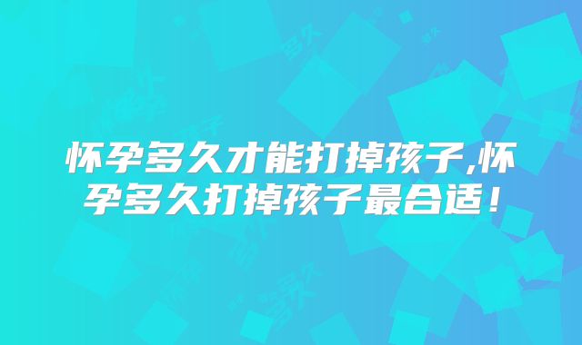 怀孕多久才能打掉孩子,怀孕多久打掉孩子最合适！