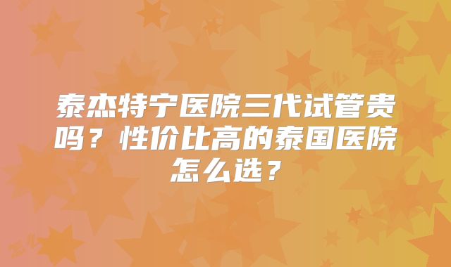 泰杰特宁医院三代试管贵吗？性价比高的泰国医院怎么选？