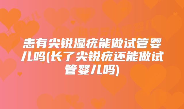 患有尖锐湿疣能做试管婴儿吗(长了尖锐疣还能做试管婴儿吗)