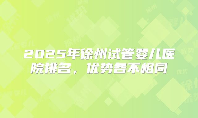 2025年徐州试管婴儿医院排名,优势各不相同