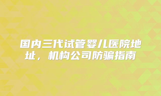 国内三代试管婴儿医院地址，机构公司防骗指南