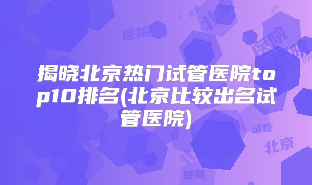 揭晓北京热门试管医院top10排名(北京比较出名试管医院)